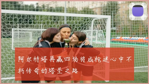 阿尔特塔再赢四场将成枪迷心中不朽传奇的塔圣之路