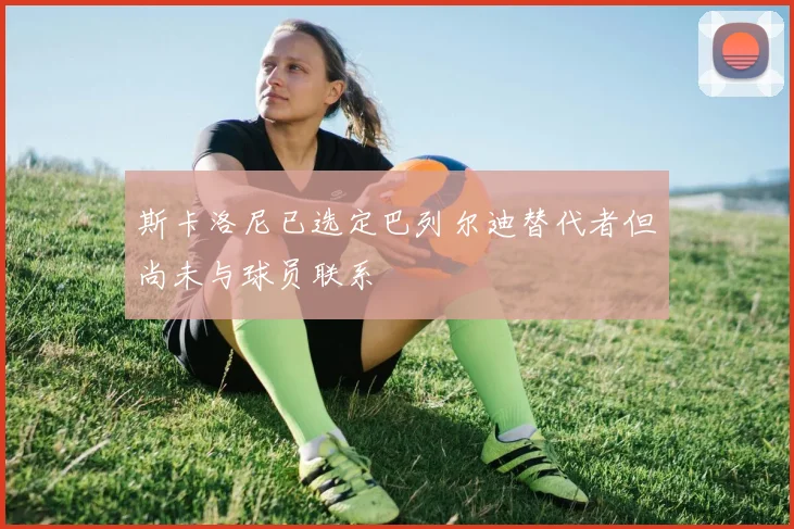 斯卡洛尼已选定巴列尔迪替代者但尚未与球员联系