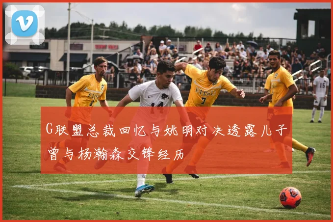 G联盟总裁回忆与姚明对决透露儿子曾与杨瀚森交锋经历