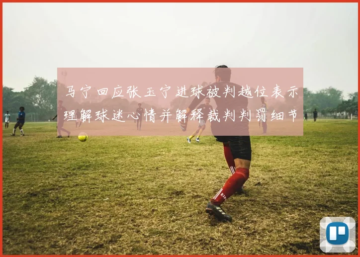 马宁回应张玉宁进球被判越位表示理解球迷心情并解释裁判判罚细节