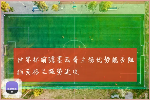 世界杯前瞻墨西哥主场优势能否阻挡英格兰强势进攻