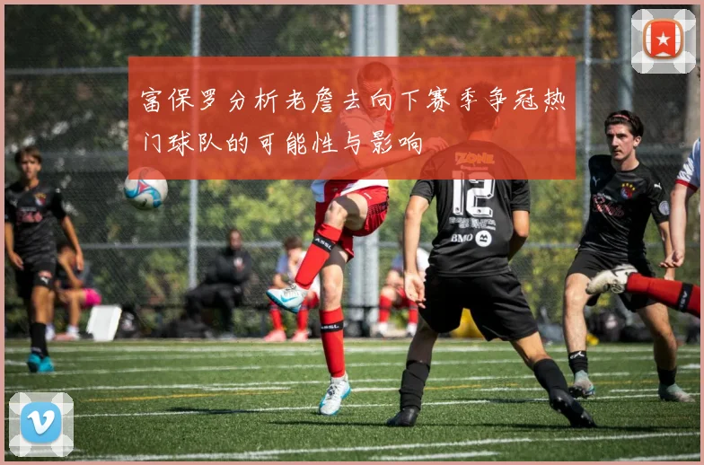 富保罗分析老詹去向下赛季争冠热门球队的可能性与影响