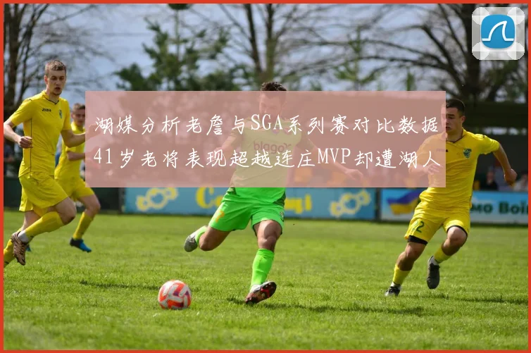 湖媒分析老詹与SGA系列赛对比数据41岁老将表现超越连庄MVP却遭湖人0-2落后