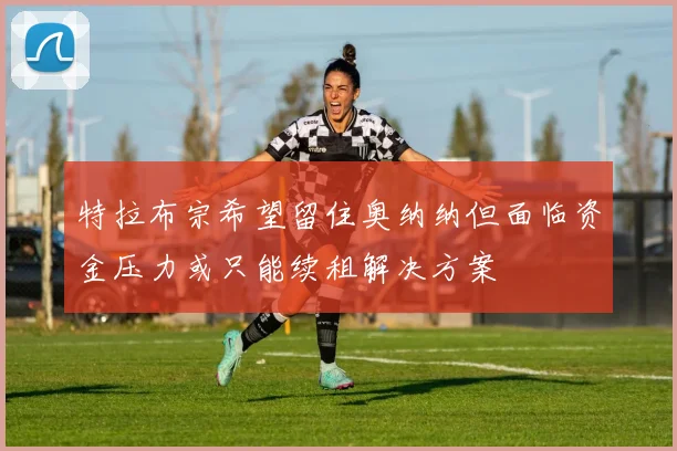 特拉布宗希望留住奥纳纳但面临资金压力或只能续租解决方案