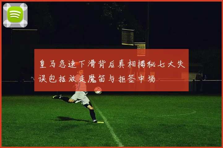 皇马急速下滑背后真相揭秘七大失误包括放走魔笛与拒签中场