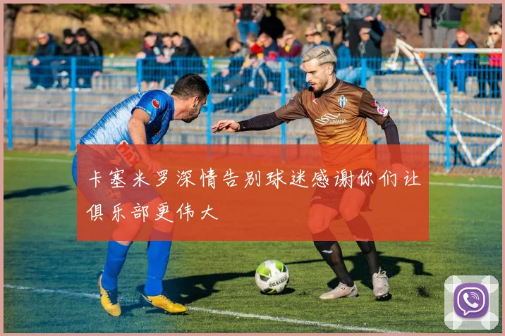 卡塞米罗深情告别球迷感谢你们让俱乐部更伟大