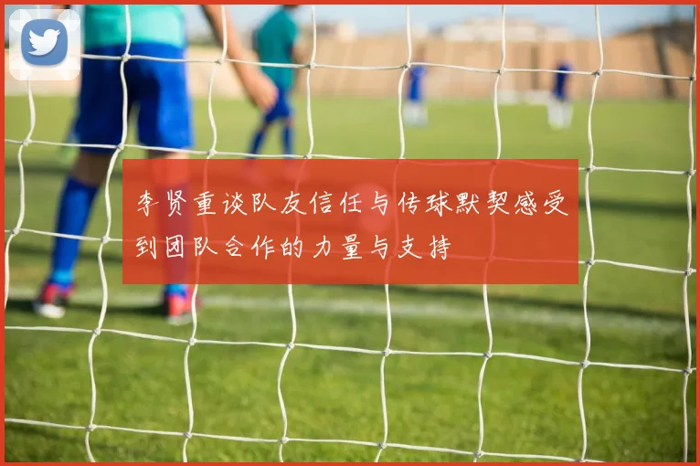 李贤重谈队友信任与传球默契感受到团队合作的力量与支持