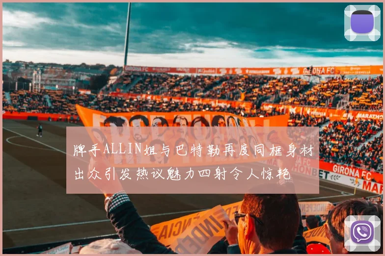 牌手ALLIN姐与巴特勒再度同框身材出众引发热议魅力四射令人惊艳