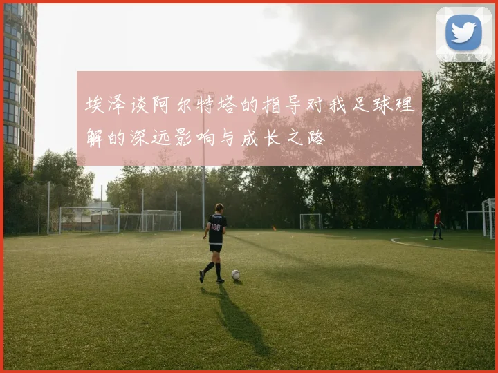 埃泽谈阿尔特塔的指导对我足球理解的深远影响与成长之路