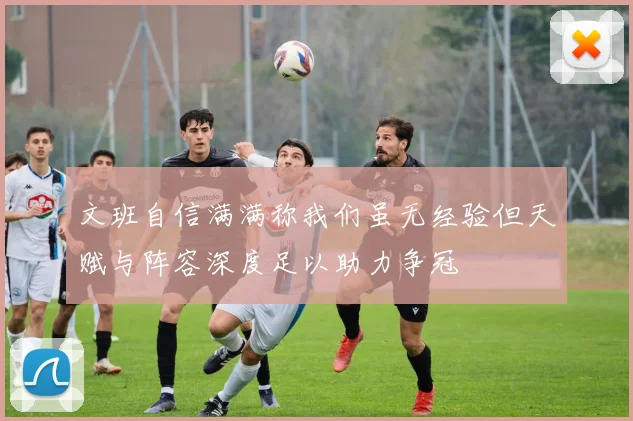 文班自信满满称我们虽无经验但天赋与阵容深度足以助力争冠
