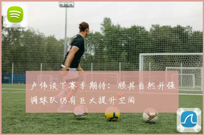 卢伟谈下赛季期待：顺其自然并强调球队仍有巨大提升空间