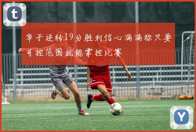 华子逆转19分胜利信心满满称只要可控范围就能掌控比赛