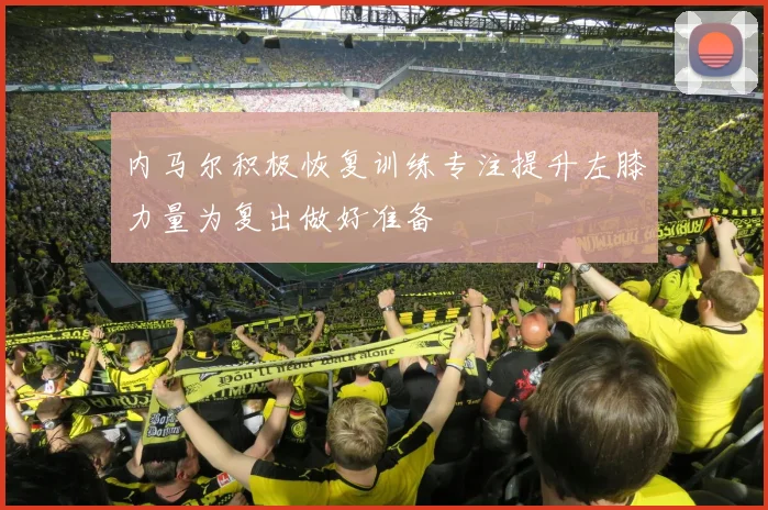 内马尔积极恢复训练专注提升左膝力量为复出做好准备