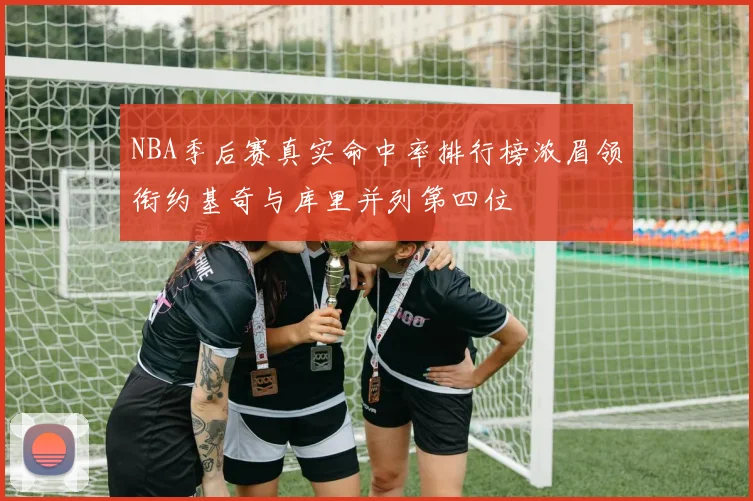 NBA季后赛真实命中率排行榜浓眉领衔约基奇与库里并列第四位
