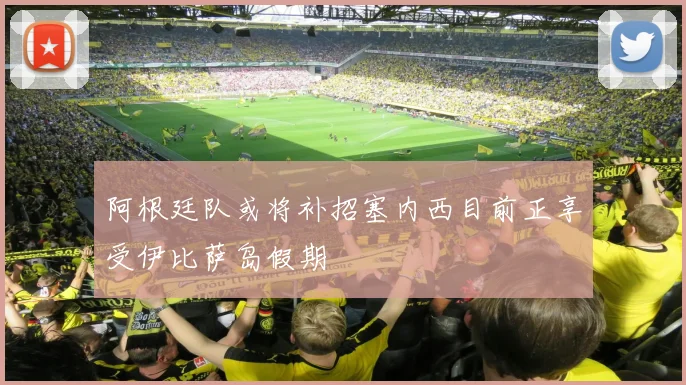 阿根廷队或将补招塞内西目前正享受伊比萨岛假期