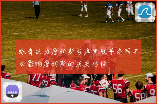 球哥认为詹姆斯与库里联手夺冠不会影响詹姆斯的历史地位