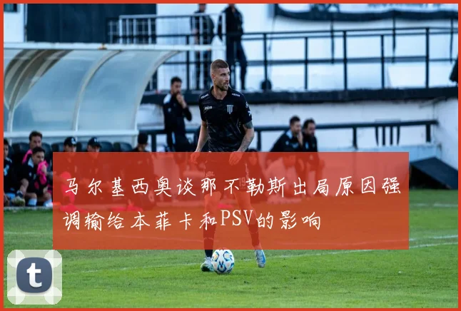 马尔基西奥谈那不勒斯出局原因强调输给本菲卡和PSV的影响