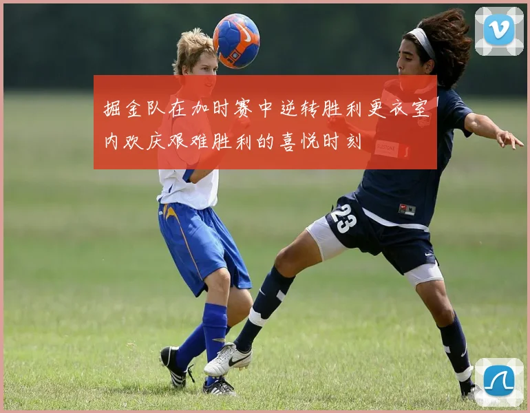掘金队在加时赛中逆转胜利更衣室内欢庆艰难胜利的喜悦时刻