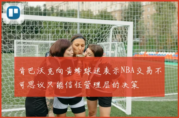 肯巴沃克向黄蜂球迷表示NBA交易不可思议只能信任管理层的决策