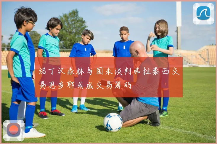 诺丁汉森林与国米谈判弗拉泰西交易恩多耶或成交易筹码